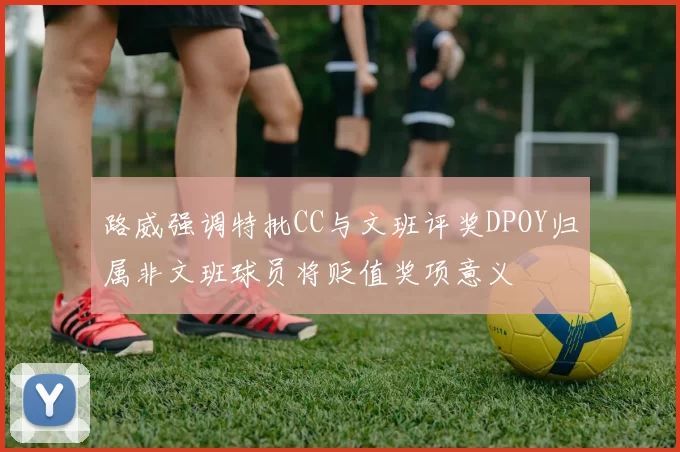 路威强调特批CC与文班评奖DPOY归属非文班球员将贬值奖项意义