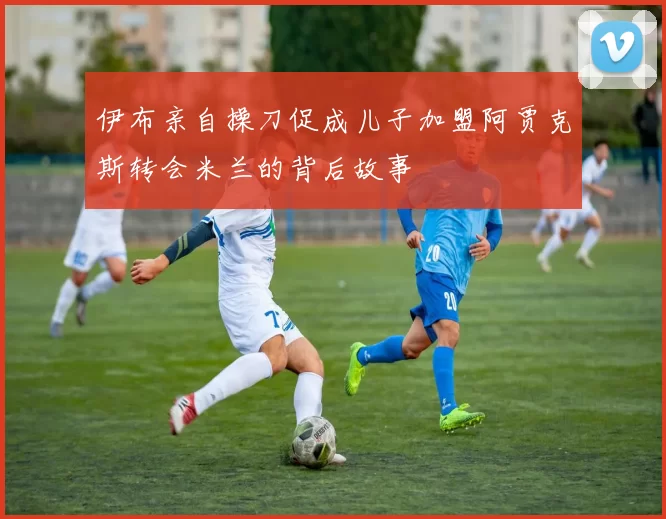 伊布亲自操刀促成儿子加盟阿贾克斯转会米兰的背后故事