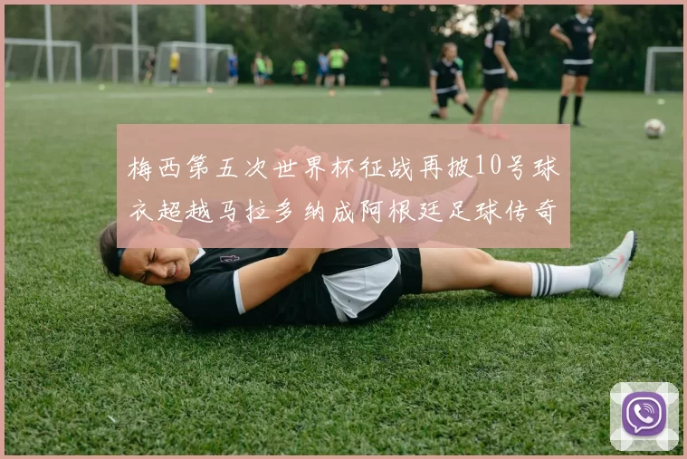 梅西第五次世界杯征战再披10号球衣超越马拉多纳成阿根廷足球传奇