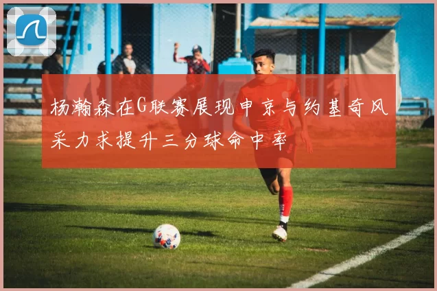 杨瀚森在G联赛展现申京与约基奇风采力求提升三分球命中率