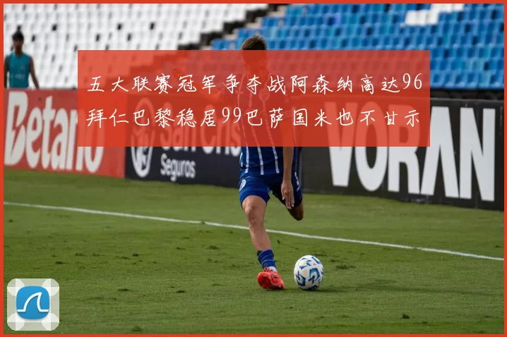五大联赛冠军争夺战阿森纳高达96拜仁巴黎稳居99巴萨国米也不甘示弱