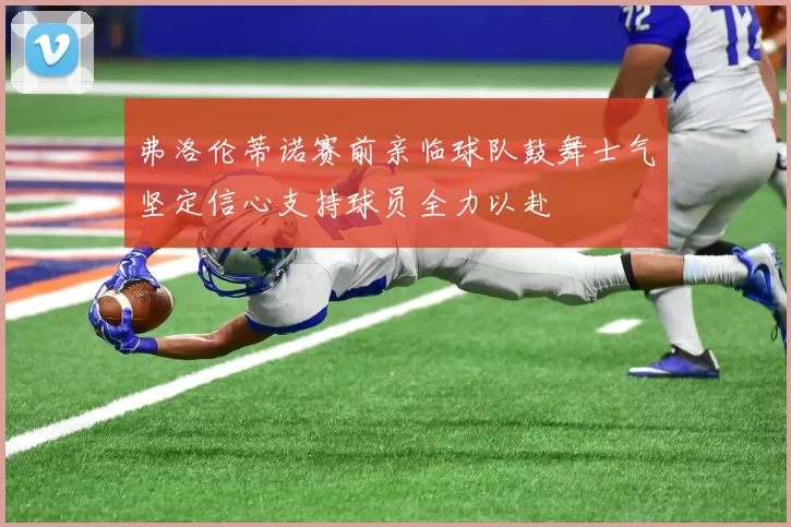 弗洛伦蒂诺赛前亲临球队鼓舞士气坚定信心支持球员全力以赴
