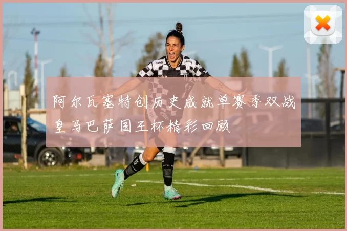 阿尔瓦塞特创历史成就单赛季双战皇马巴萨国王杯精彩回顾