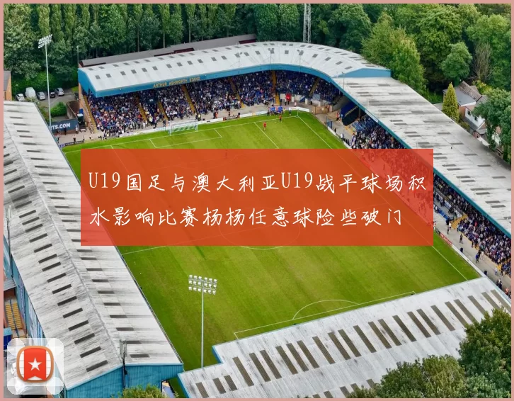U19国足与澳大利亚U19战平球场积水影响比赛杨杨任意球险些破门