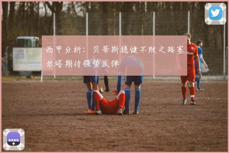 西甲分析：贝蒂斯稳健不败之路塞尔塔期待强势反弹