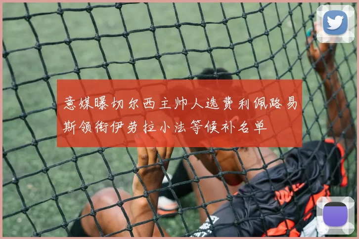 意媒曝切尔西主帅人选费利佩路易斯领衔伊劳拉小法等候补名单
