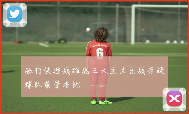 独行侠迎战雄鹿三大主力出战存疑球队前景堪忧