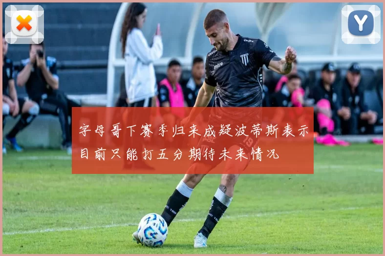 字母哥下赛季归来成疑波蒂斯表示目前只能打五分期待未来情况