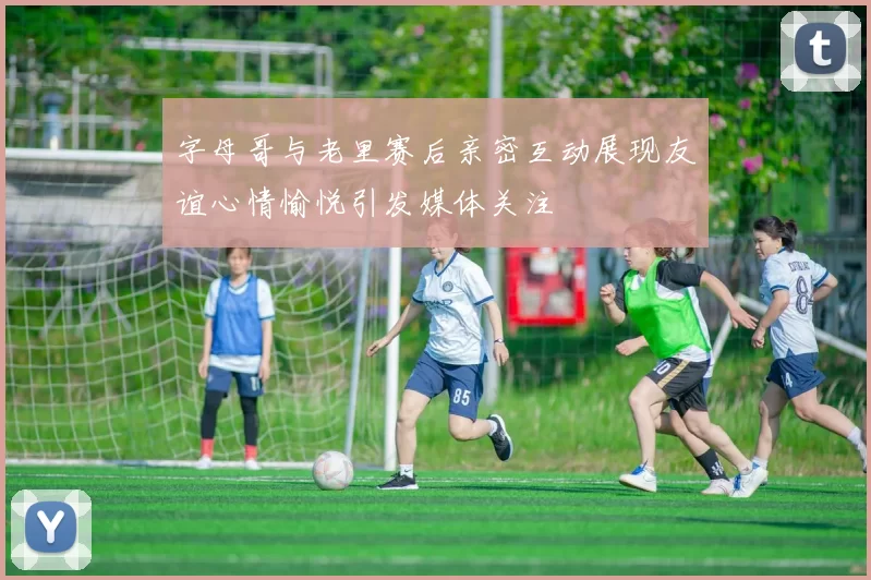 字母哥与老里赛后亲密互动展现友谊心情愉悦引发媒体关注