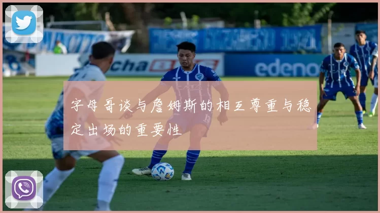 字母哥谈与詹姆斯的相互尊重与稳定出场的重要性