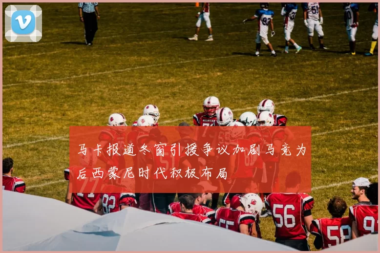 马卡报道冬窗引援争议加剧马竞为后西蒙尼时代积极布局