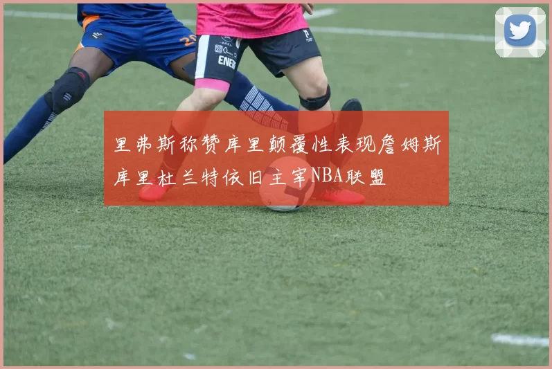 里弗斯称赞库里颠覆性表现詹姆斯库里杜兰特依旧主宰NBA联盟