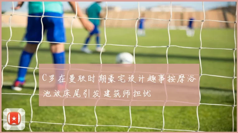 C罗在曼联时期豪宅设计趣事按摩浴池放床尾引发建筑师担忧