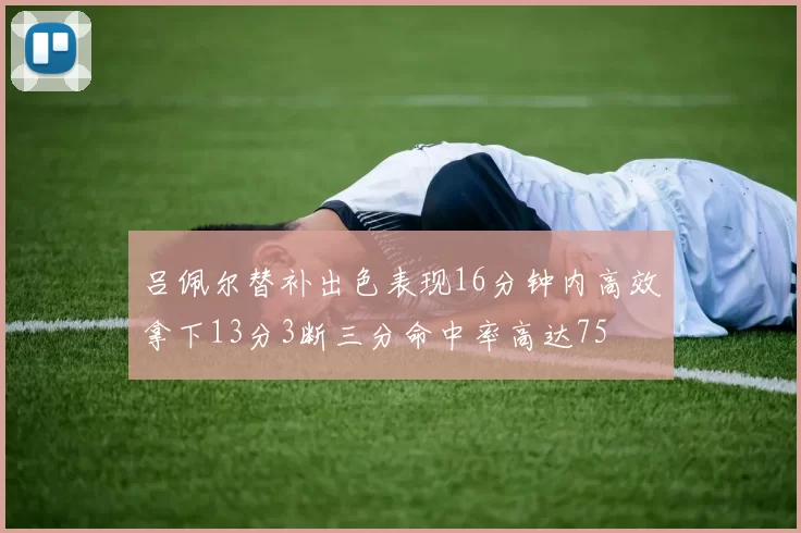 吕佩尔替补出色表现16分钟内高效拿下13分3断三分命中率高达75