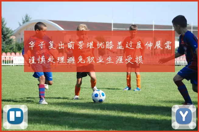 华子复出前景堪忧膝盖过度伸展需谨慎处理避免职业生涯受损